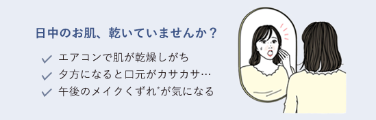 日中のお肌、乾いていませんか？エアコンで肌が乾燥しがち／夕方になると口元がカサカサ…／午後のメイクくずれ*が気になる