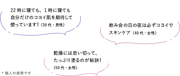 22時に寝ても、1時に寝ても自分だけのコヨイ肌を期待して使っています！（30代・男性）／乾燥には思い切って、たっぷり塗るのが秘訣！（50代・女性）／飲み会の日の夜は必ずコヨイでスキンケア（40代・女性）／* 個人の感想です