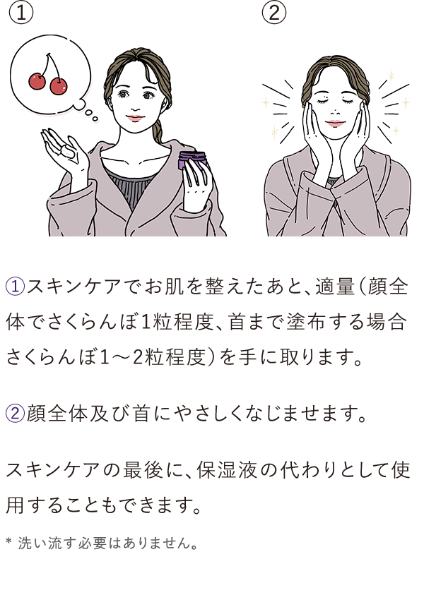 ①スキンケアでお肌を整えたあと、適量（顔全体でさくらんぼ1粒程度、首まで塗布する場合さくらんぼ1～2粒程度）を手に取ります。②顔全体及び首にやさしくなじませます。／スキンケアの最後に、保湿液の代わりとして使用することもできます。* 洗い流す必要はありません。