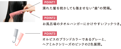 POINT1 濡れた髪を梳かしても傷ませない〝歯”の間隔。 POINT2 お風呂場のタオルハンガーにかけやすいフックつき。 POINT3 オルビスのブランドカラーであるグレーと、ヘアミルクシリーズのピンクの2色展開。