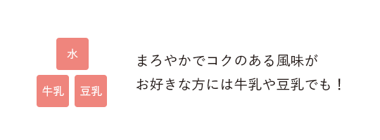 水 牛乳 豆乳／まろやかでコクのある風味がお好きな方には牛乳や豆乳でも！