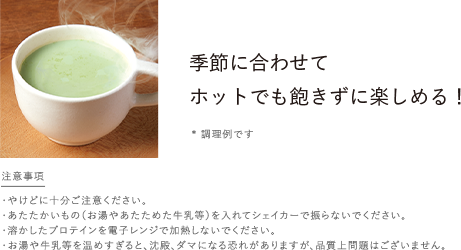 季節に合わせてホットでも飽きずに楽しめる！*調理例です／ホットのつくり方 プロテインを入れた容器にお湯や温めた牛乳等を加え溶けるまでスプーンでよくかき混ぜてお楽しみください♪／注意事項 ・やけどに十分ご注意ください。・あたたかいもの（お湯やあたためた牛乳等）を入れてシェイカーで振らないでください。・急激な沸騰が起こり 中身が飛び散る危険性があるため溶かしたプロテインを電子レンジで加熱しないでください。・お湯や牛乳等を温めすぎると、沈殿、ダマになる恐れがありますが、品質上問題はございません。