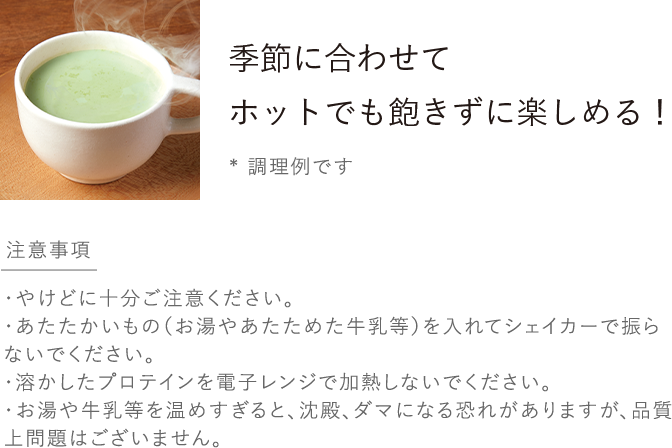 季節に合わせてホットでも飽きずに楽しめる！*調理例です／ホットのつくり方 プロテインを入れた容器にお湯や温めた牛乳等を加え溶けるまでスプーンでよくかき混ぜてお楽しみください♪／注意事項 ・やけどに十分ご注意ください。・あたたかいもの（お湯やあたためた牛乳等）を入れてシェイカーで振らないでください。・急激な沸騰が起こり 中身が飛び散る危険性があるため溶かしたプロテインを電子レンジで加熱しないでください。・お湯や牛乳等を温めすぎると、沈殿、ダマになる恐れがありますが、品質上問題はございません。