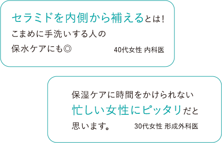 セラミドを内側から補えるとは！こまめに手洗いする人の保水ケアにも◎ 40代女性 医師 / 保湿ケアに時間をかけられない忙しい女性にピッタリだと思います。 30代女性 医師