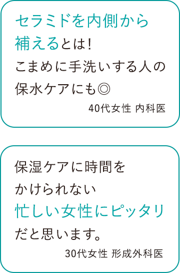 セラミドを内側から補えるとは！こまめに手洗いする人の保水ケアにも◎ 40代女性 医師 / 保湿ケアに時間をかけられない忙しい女性にピッタリだと思います。 30代女性 医師